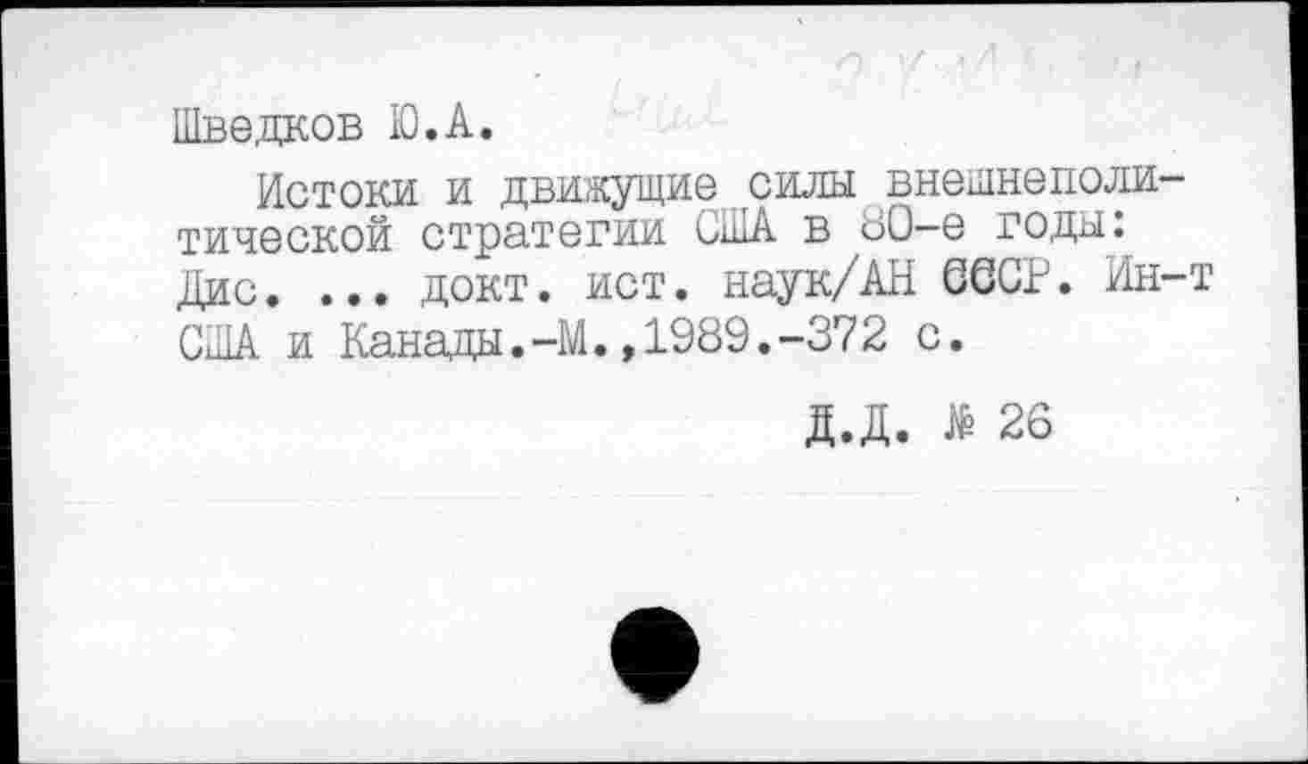 ﻿Шведков Ю.А.
Истоки и движущие силы внешнеполитической стратегии США в 80-е годы: Дис. ... докт. ист. наук/АН СССР. Ин-т США и Канады.-М.,1989.-372 с.
Д.Д. № 26